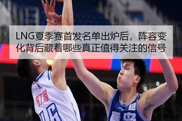 LNG夏季赛首发名单出炉后，阵容变化背后藏着哪些真正值得关注的信号