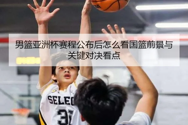 男篮亚洲杯赛程公布后怎么看国篮前景与关键对决看点 | kaiyun
